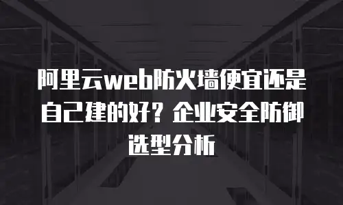 阿里云web防火墙便宜还是自己建的好？企业安全防御选型分析
