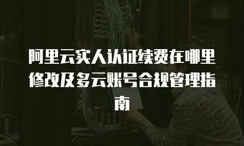 阿里云实人认证续费在哪里修改及多云账号合规管理指南