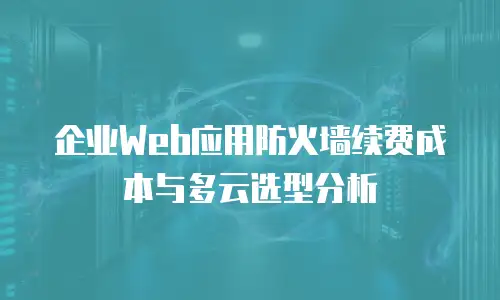 企业Web应用防火墙续费成本与多云选型分析