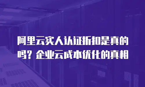 阿里云实人认证折扣是真的吗？企业云成本优化的真相