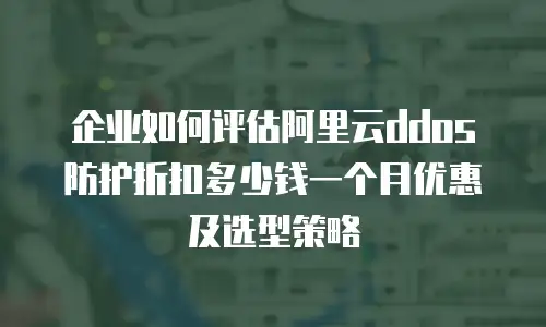 企业如何评估阿里云ddos防护折扣多少钱一个月优惠及选型策略