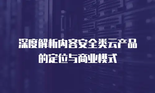 深度解析内容安全类云产品的定位与商业模式