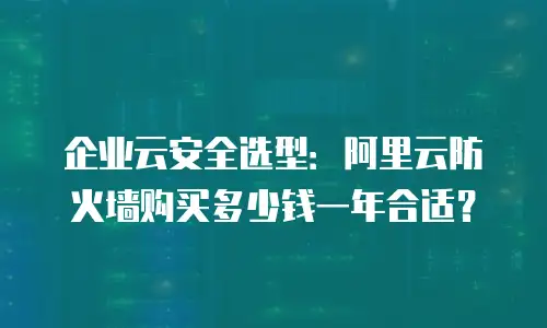 企业云安全选型：阿里云防火墙购买多少钱一年合适？