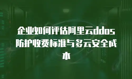 企业如何评估阿里云ddos防护收费标准与多云安全成本