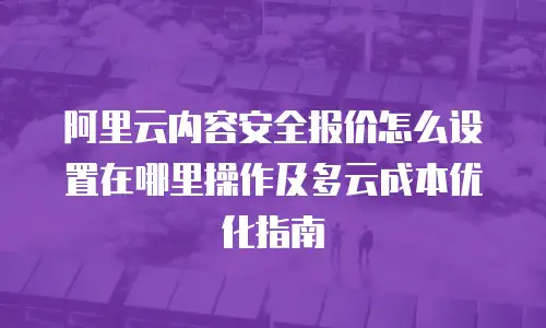 阿里云内容安全报价怎么设置在哪里操作及多云成本优化指南
