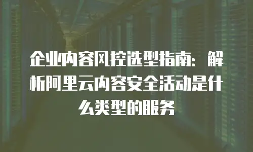 企业内容风控选型指南：解析阿里云内容安全活动是什么类型的服务