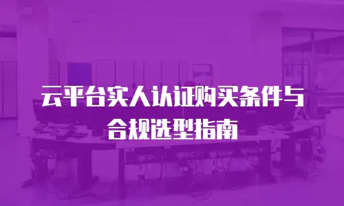 云平台实人认证购买条件与合规选型指南