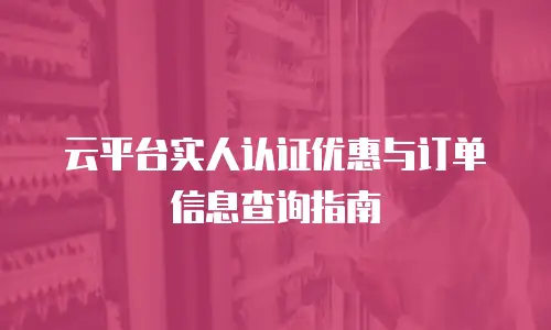 云平台实人认证优惠与订单信息查询指南
