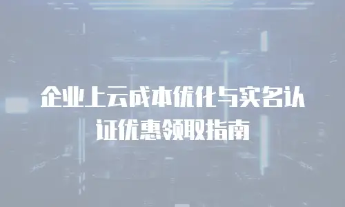 企业上云成本优化与实名认证优惠领取指南