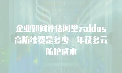 企业如何评估阿里云ddos高防续费是多少一年及多云防护成本
