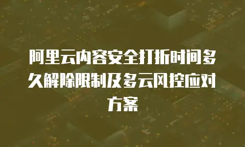 阿里云内容安全打折时间多久解除限制及多云风控应对方案