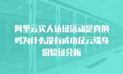 阿里云实人认证活动是真的吗为什么没有成功及云端身份验证分析
