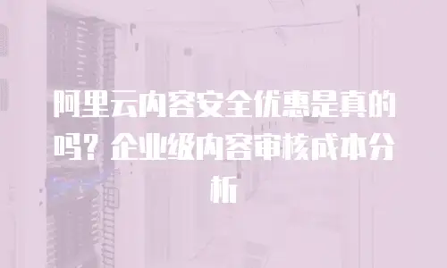 阿里云内容安全优惠是真的吗？企业级内容审核成本分析