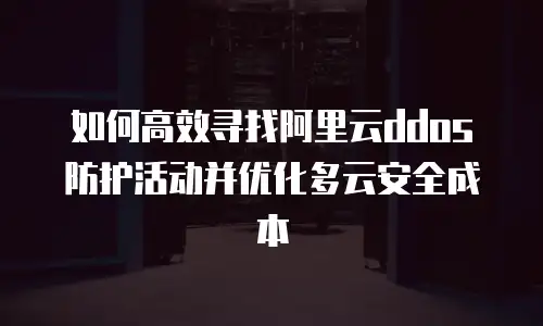 如何高效寻找阿里云ddos防护活动并优化多云安全成本