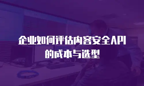 企业如何评估内容安全API的成本与选型