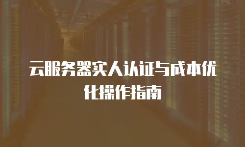 云服务器实人认证与成本优化操作指南