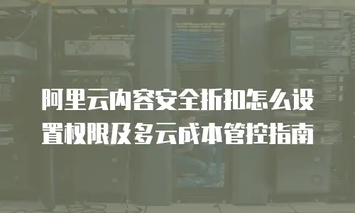 阿里云内容安全折扣怎么设置权限及多云成本管控指南