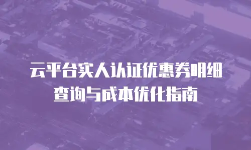 云平台实人认证优惠券明细查询与成本优化指南