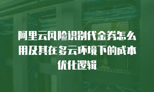 阿里云风险识别代金券怎么用及其在多云环境下的成本优化逻辑