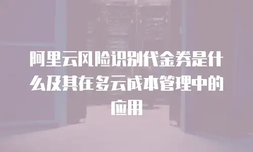阿里云风险识别代金券是什么及其在多云成本管理中的应用