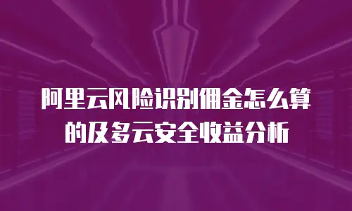 阿里云风险识别佣金怎么算的及多云安全收益分析