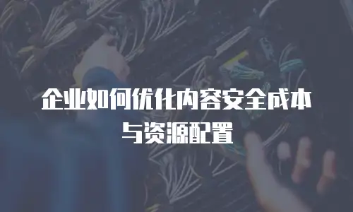 企业如何优化内容安全成本与资源配置