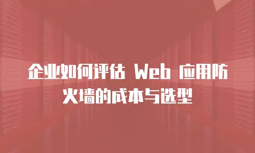 企业如何评估 Web 应用防火墙的成本与选型