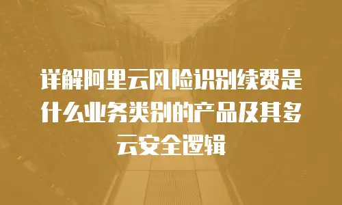 详解阿里云风险识别续费是什么业务类别的产品及其多云安全逻辑