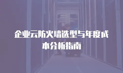 企业云防火墙选型与年度成本分析指南