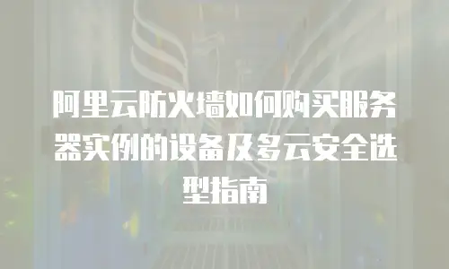阿里云防火墙如何购买服务器实例的设备及多云安全选型指南