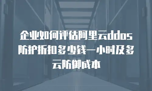 企业如何评估阿里云ddos防护折扣多少钱一小时及多云防御成本