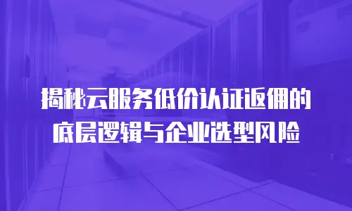 揭秘云服务低价认证返佣的底层逻辑与企业选型风险