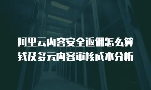 阿里云内容安全返佣怎么算钱及多云内容审核成本分析