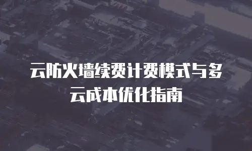 云防火墙续费计费模式与多云成本优化指南