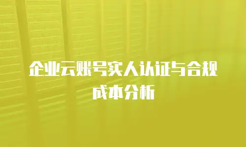 企业云账号实人认证与合规成本分析
