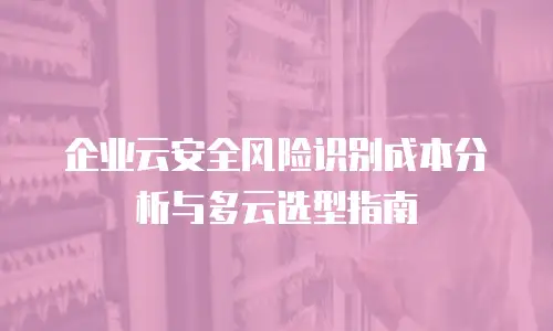 企业云安全风险识别成本分析与多云选型指南