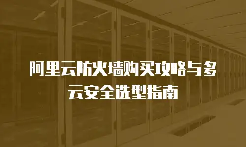 阿里云防火墙购买攻略与多云安全选型指南