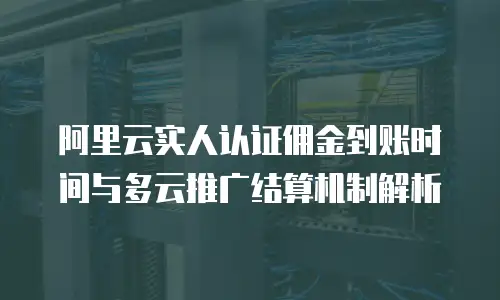 阿里云实人认证佣金到账时间与多云推广结算机制解析
