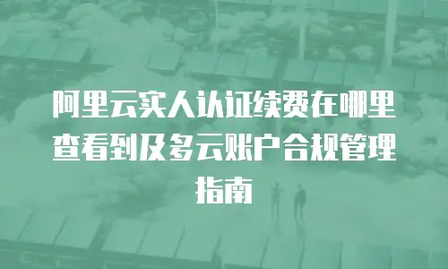 阿里云实人认证续费在哪里查看到及多云账户合规管理指南