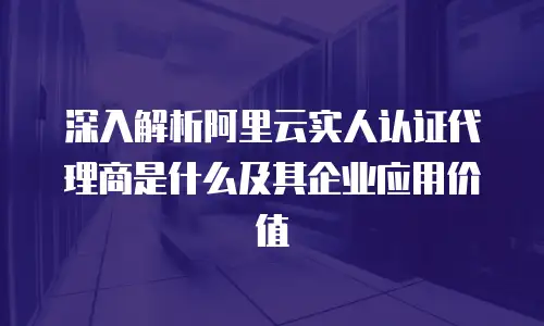 深入解析阿里云实人认证代理商是什么及其企业应用价值