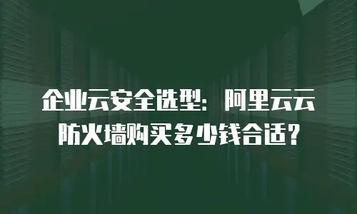 企业云安全选型：阿里云云防火墙购买多少钱合适？