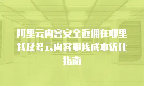 阿里云内容安全返佣在哪里找及多云内容审核成本优化指南
