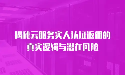 揭秘云服务实人认证返佣的真实逻辑与潜在风险