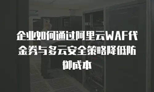企业如何通过阿里云WAF代金券与多云安全策略降低防御成本