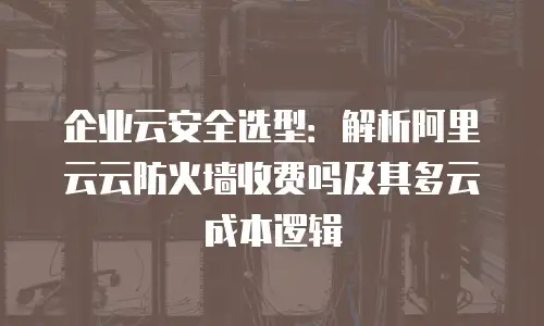企业云安全选型：解析阿里云云防火墙收费吗及其多云成本逻辑