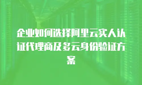 企业如何选择阿里云实人认证代理商及多云身份验证方案