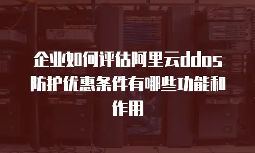 企业如何评估阿里云ddos防护优惠条件有哪些功能和作用