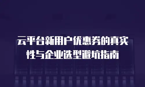 云平台新用户优惠券的真实性与企业选型避坑指南
