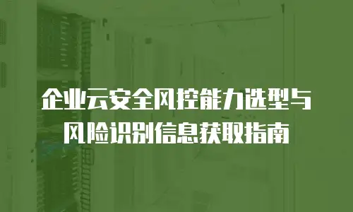 企业云安全风控能力选型与风险识别信息获取指南