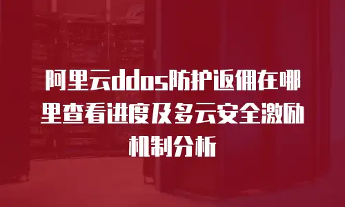 阿里云ddos防护返佣在哪里查看进度及多云安全激励机制分析